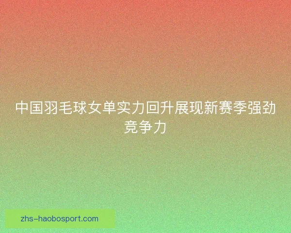 中国羽毛球女单实力回升展现新赛季强劲竞争力