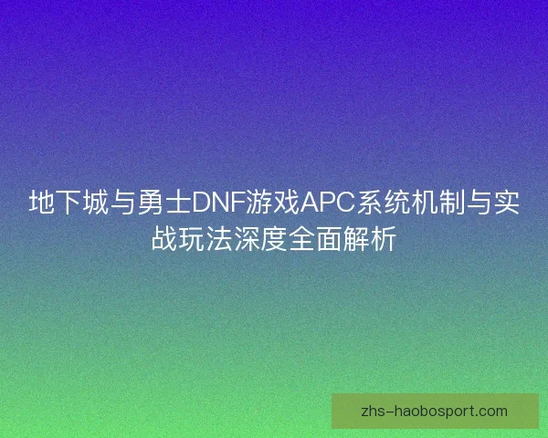 地下城与勇士DNF游戏APC系统机制与实战玩法深度全面解析