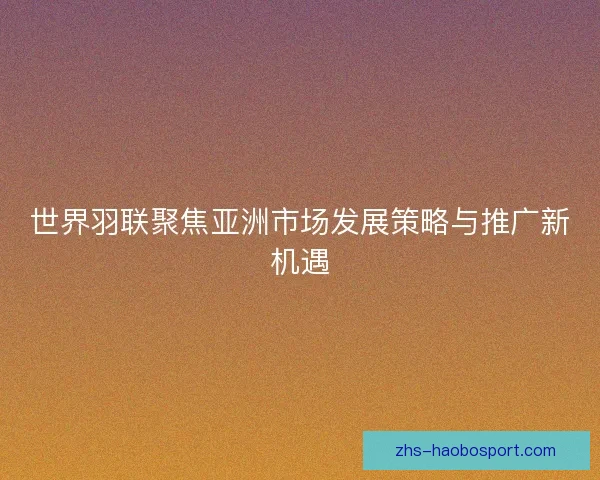 世界羽联聚焦亚洲市场发展策略与推广新机遇