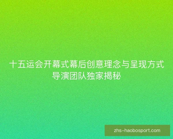 十五运会开幕式幕后创意理念与呈现方式导演团队独家揭秘